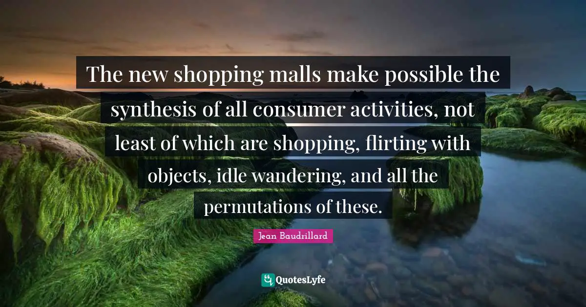 Jean Baudrillard Quotes: "The new shopping malls make possible the synthesis of all consumer activities, not least of which are shopping, flirting with objects, idle wandering, and all the permutations of these."
