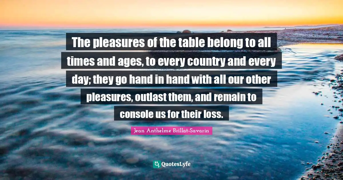 Hand Quotes: "The pleasures of the table belong to all times and ages, to every country and every day; they go hand in hand with all our other pleasures, outlast them, and remain to console us for their loss."