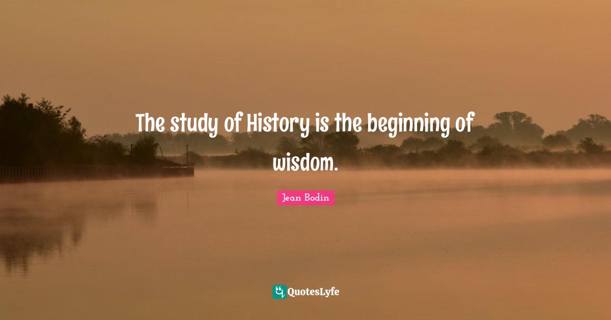 The study of History is the beginning of wisdom.