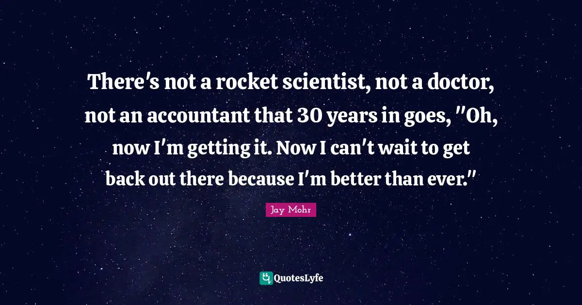 There's not a rocket scientist, not a doctor, not an accountant that 30 years in goes, "Oh, now I'm getting it. Now I can't wait to get back out there because I'm better than ever."