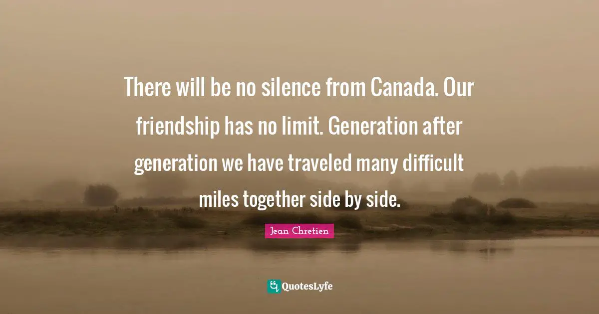 There will be no silence from Canada. Our friendship has no limit. Generation after generation we have traveled many difficult miles together side by side.