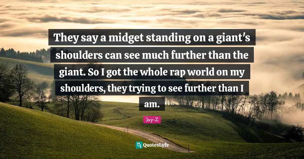 Shoulders Quotes: "They say a midget standing on a giant's shoulders can see much further than the giant. So I got the whole rap world on my shoulders, they trying to see further than I am."