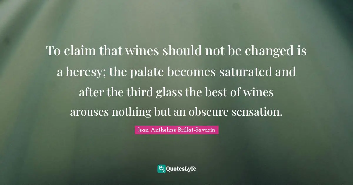 To claim that wines should not be changed is a heresy; the palate becomes saturated and after the third glass the best of wines arouses nothing but an obscure sensation.