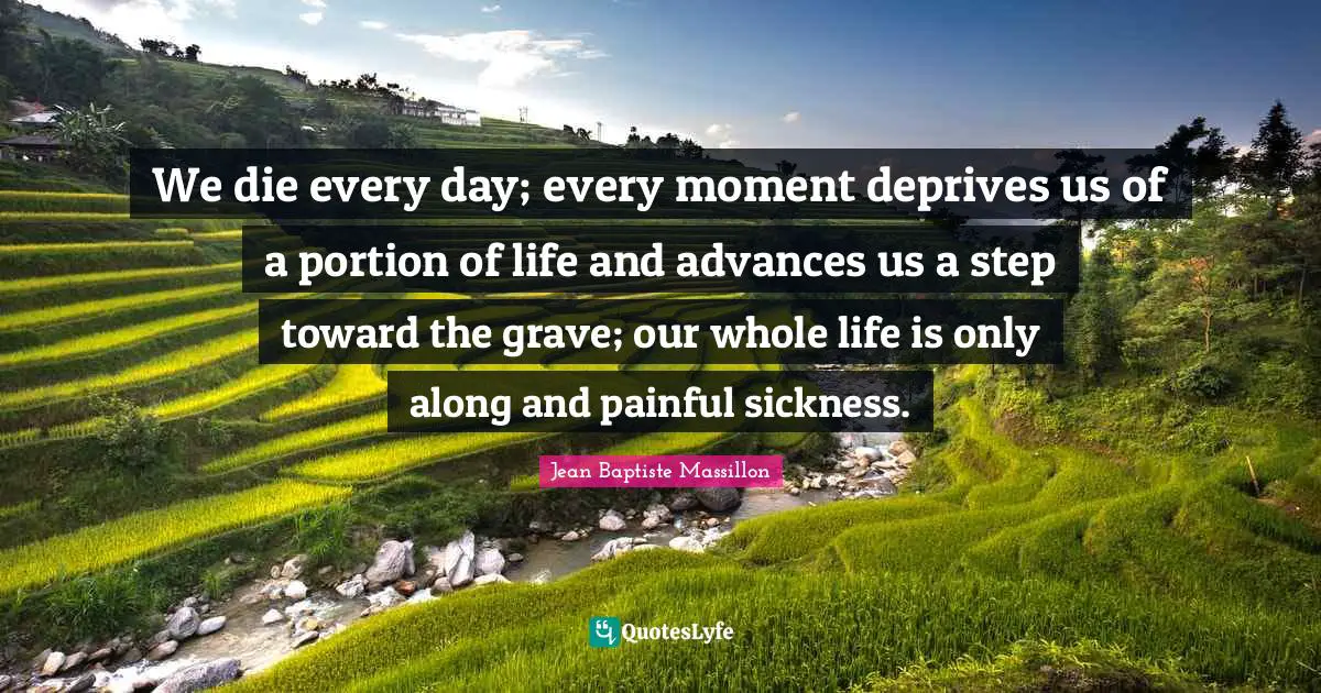 We die every day; every moment deprives us of a portion of life and advances us a step toward the grave; our whole life is only along and painful sickness.