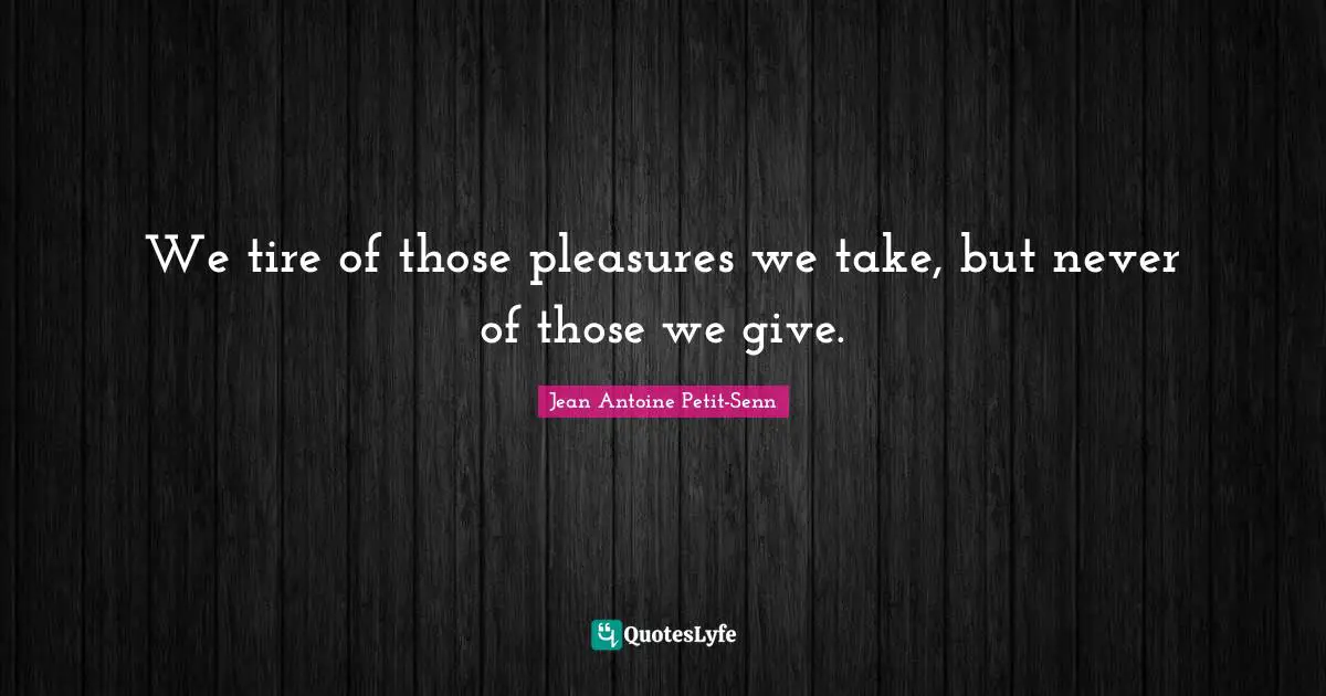 We tire of those pleasures we take, but never of those we give.