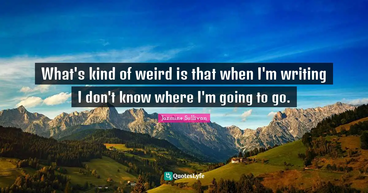 What's kind of weird is that when I'm writing I don't know where I'm going to go.