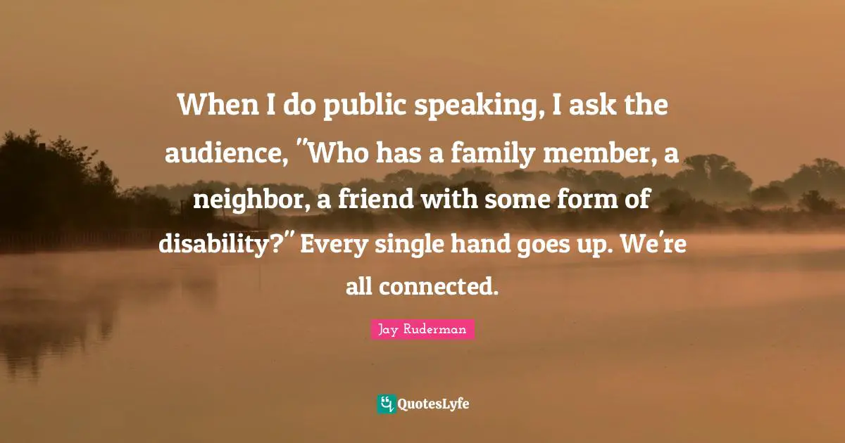 When I do public speaking, I ask the audience, "Who has a family member, a neighbor, a friend with some form of disability?" Every single hand goes up. We're all connected.