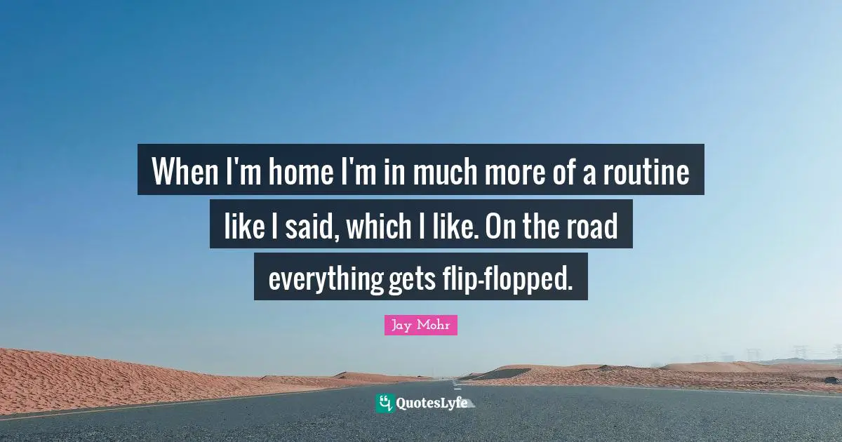 When I'm home I'm in much more of a routine like I said, which I like. On the road everything gets flip-flopped.