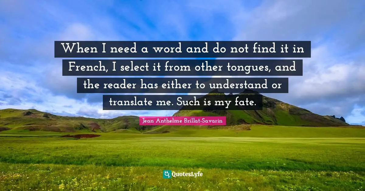 When I need a word and do not find it in French, I select it from other tongues, and the reader has either to understand or translate me. Such is my fate.