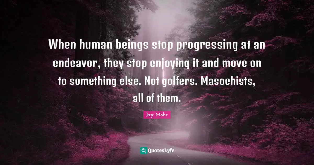 When human beings stop progressing at an endeavor, they stop enjoying it and move on to something else. Not golfers. Masochists, all of them.