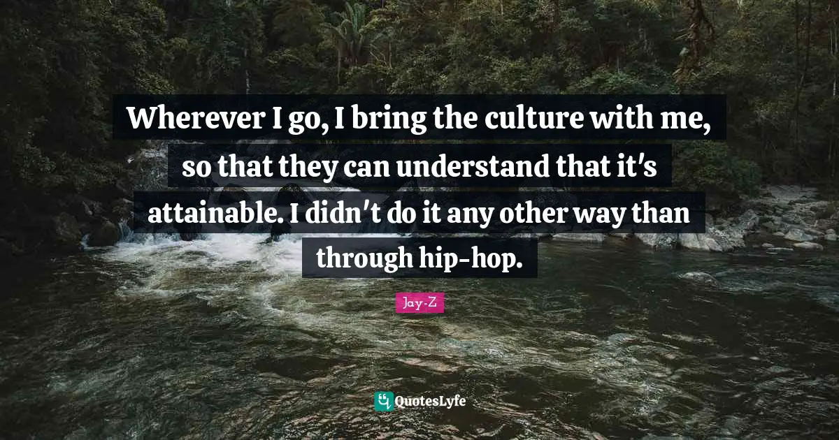 Wherever I go, I bring the culture with me, so that they can understand that it's attainable. I didn't do it any other way than through hip-hop.