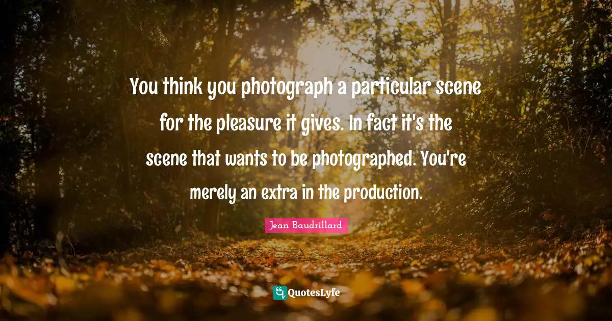 You think you photograph a particular scene for the pleasure it gives. In fact it's the scene that wants to be photographed. You're merely an extra in the production.
