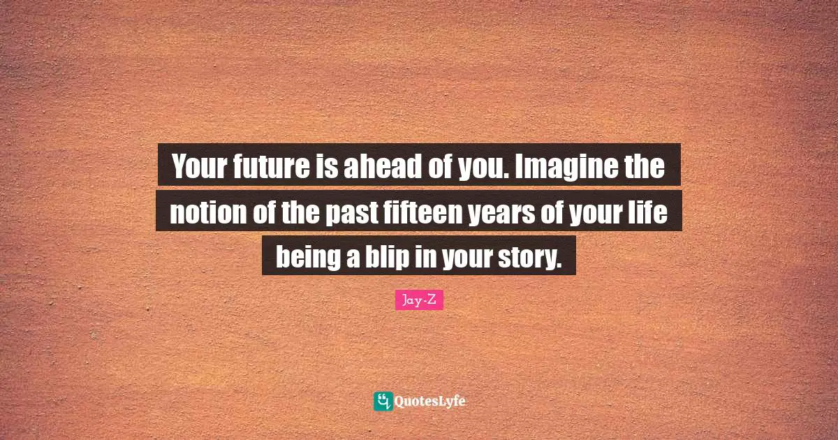 Your future is ahead of you. Imagine the notion of the past fifteen years of your life being a blip in your story.