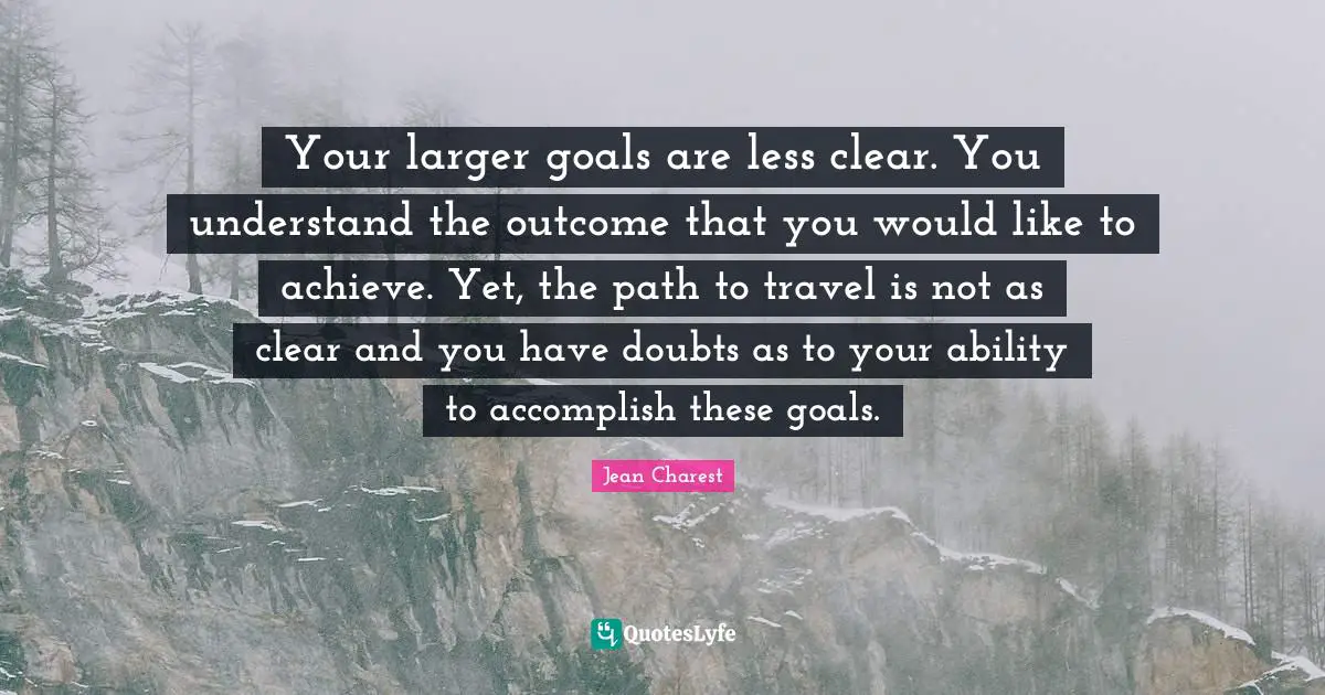 Your larger goals are less clear. You understand the outcome that you would like to achieve. Yet, the path to travel is not as clear and you have doubts as to your ability to accomplish these goals.