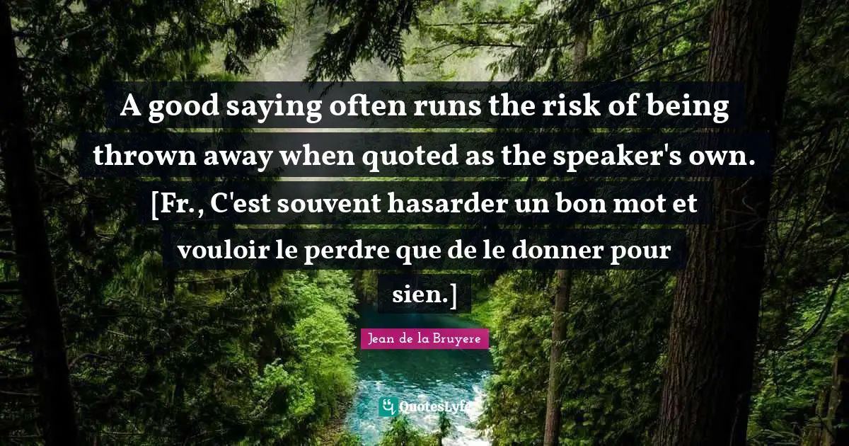 A good saying often runs the risk of being thrown away when quoted as the speaker's own. [Fr., C'est souvent hasarder un bon mot et vouloir le perdre que de le donner pour sien.]