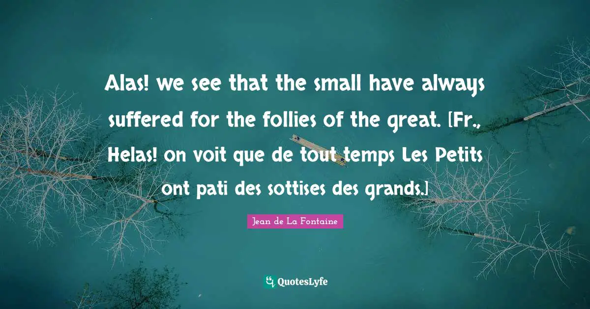 Alas! we see that the small have always suffered for the follies of the great. [Fr., Helas! on voit que de tout temps Les Petits ont pati des sottises des grands.]