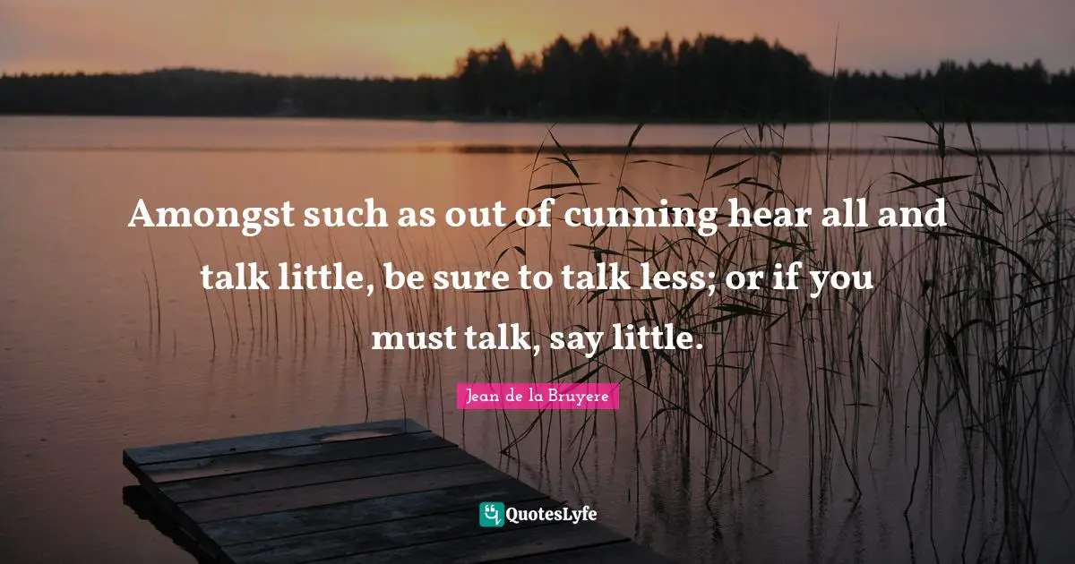 Amongst such as out of cunning hear all and talk little, be sure to talk less; or if you must talk, say little.