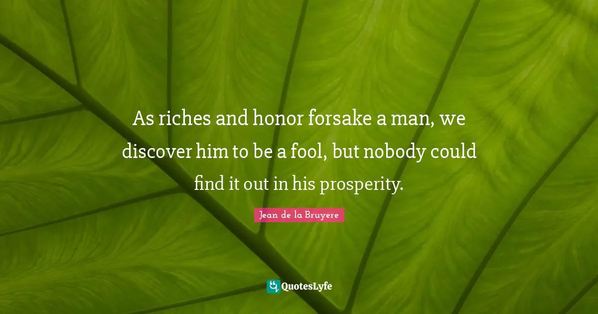 As riches and honor forsake a man, we discover him to be a fool, but nobody could find it out in his prosperity.