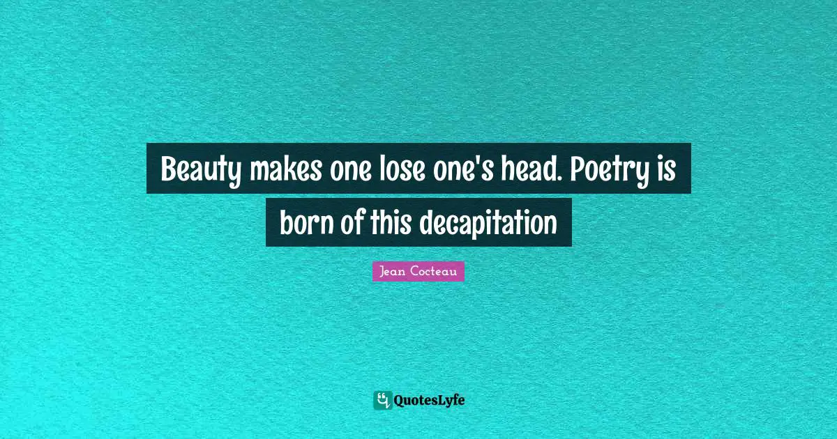 Beauty makes one lose one's head. Poetry is born of this decapitation
