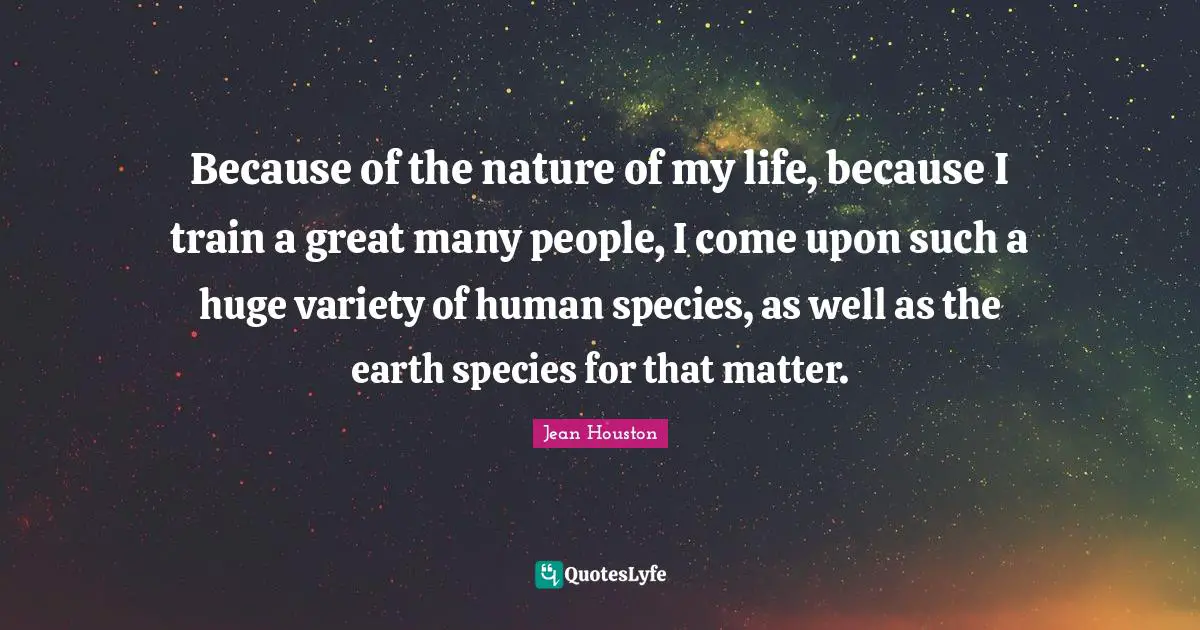 Because of the nature of my life, because I train a great many people, I come upon such a huge variety of human species, as well as the earth species for that matter.