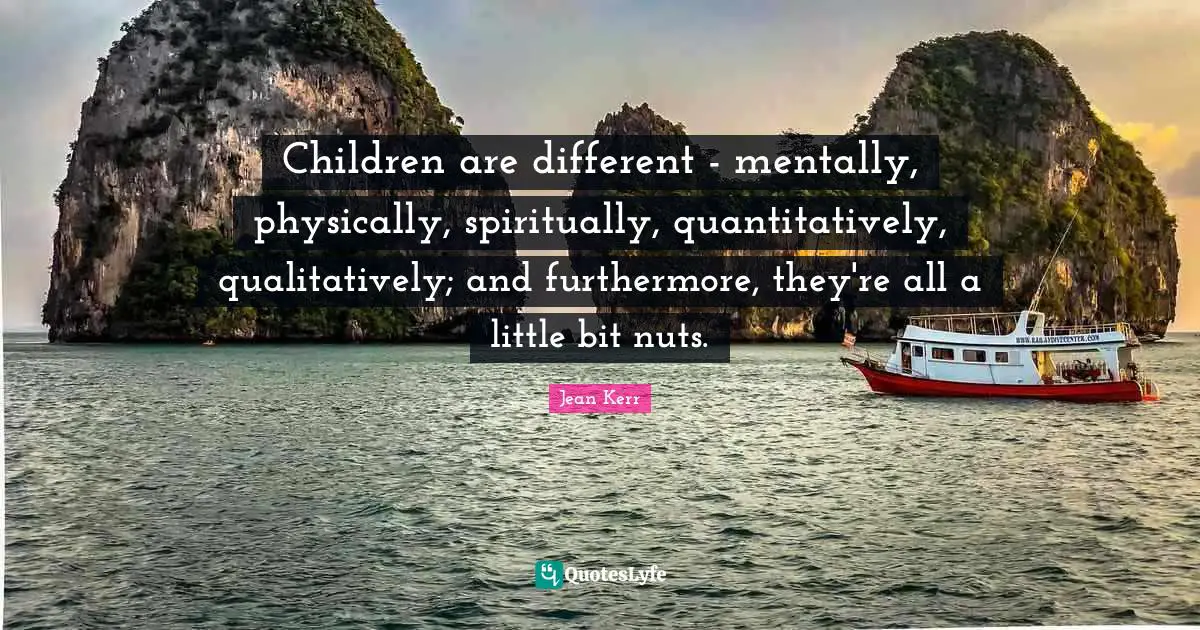 Children are different - mentally, physically, spiritually, quantitatively, qualitatively; and furthermore, they're all a little bit nuts.