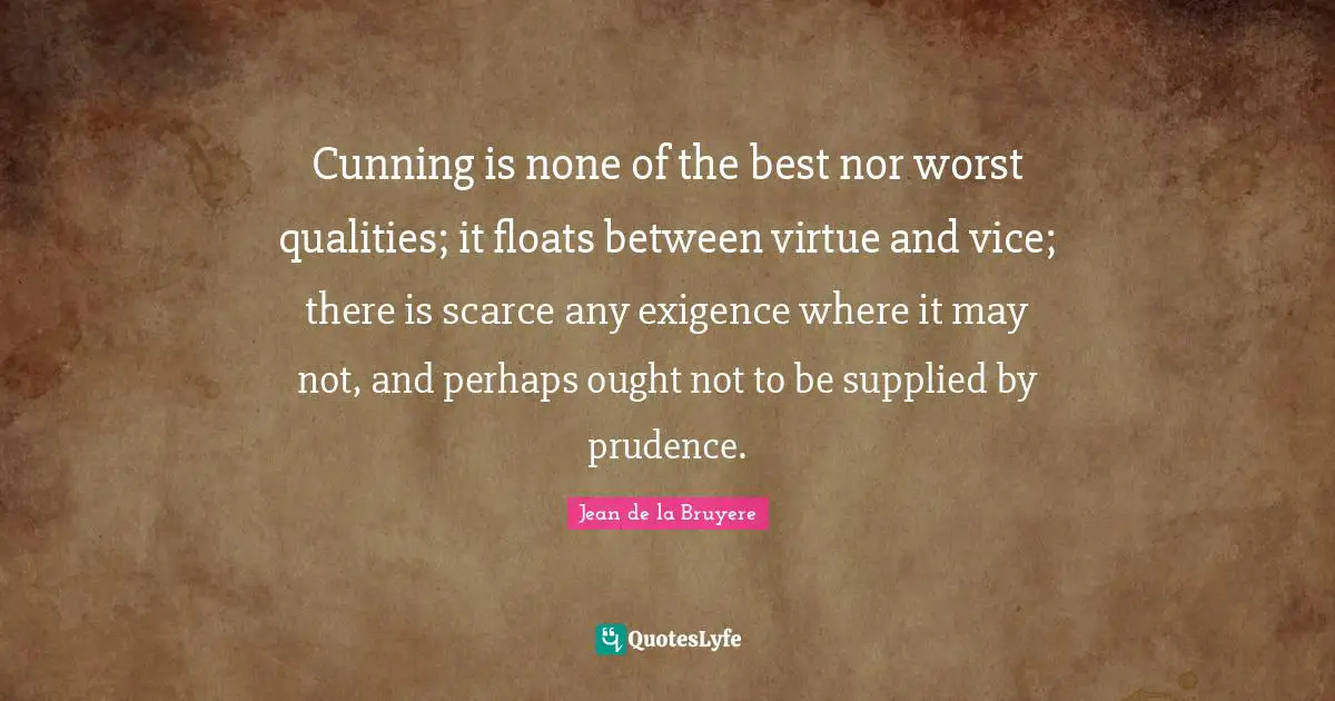 Cunning is none of the best nor worst qualities; it floats between virtue and vice; there is scarce any exigence where it may not, and perhaps ought not to be supplied by prudence.