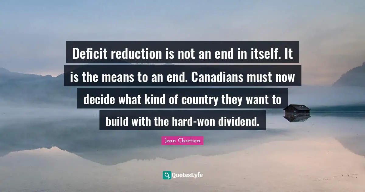 Deficit reduction is not an end in itself. It is the means to an end. Canadians must now decide what kind of country they want to build with the hard-won dividend.