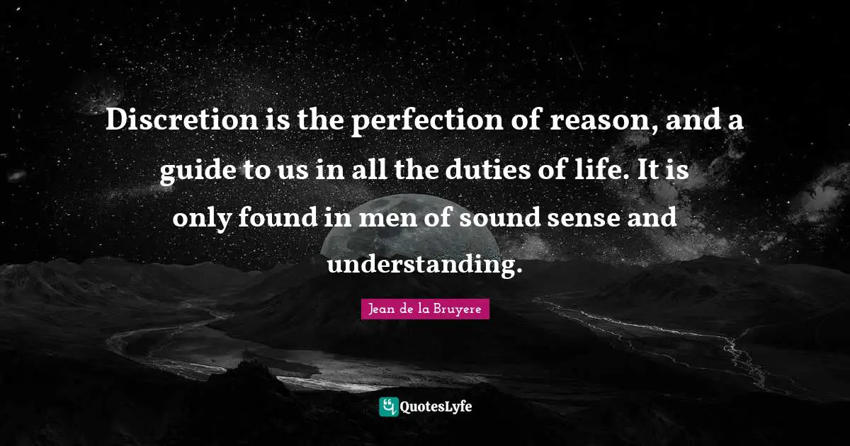 Discretion is the perfection of reason, and a guide to us in all the duties of life. It is only found in men of sound sense and understanding.
