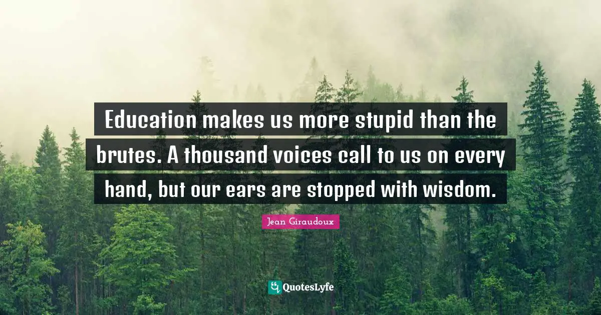 Education makes us more stupid than the brutes. A thousand voices call to us on every hand, but our ears are stopped with wisdom.