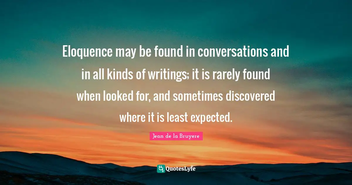 Eloquence may be found in conversations and in all kinds of writings; it is rarely found when looked for, and sometimes discovered where it is least expected.