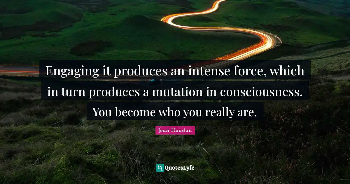 Engaging it produces an intense force, which in turn produces a mutation in consciousness. You become who you really are.