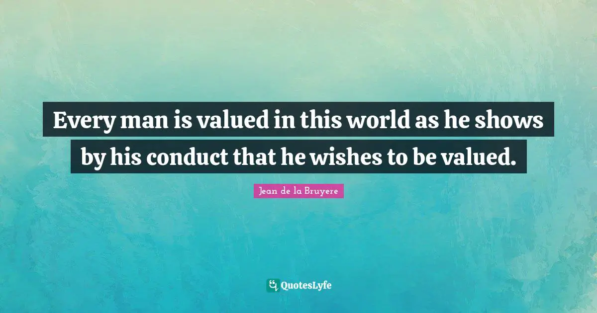 Every man is valued in this world as he shows by his conduct that he wishes to be valued.