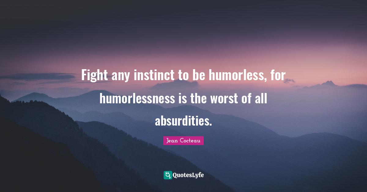 Fight any instinct to be humorless, for humorlessness is the worst of all absurdities.
