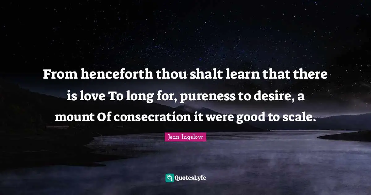 From henceforth thou shalt learn that there is love To long for, pureness to desire, a mount Of consecration it were good to scale.