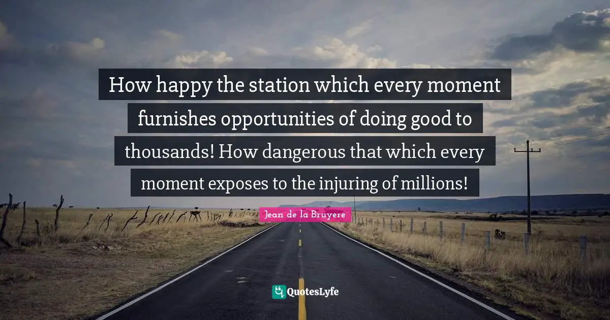 How happy the station which every moment furnishes opportunities of doing good to thousands! How dangerous that which every moment exposes to the injuring of millions!