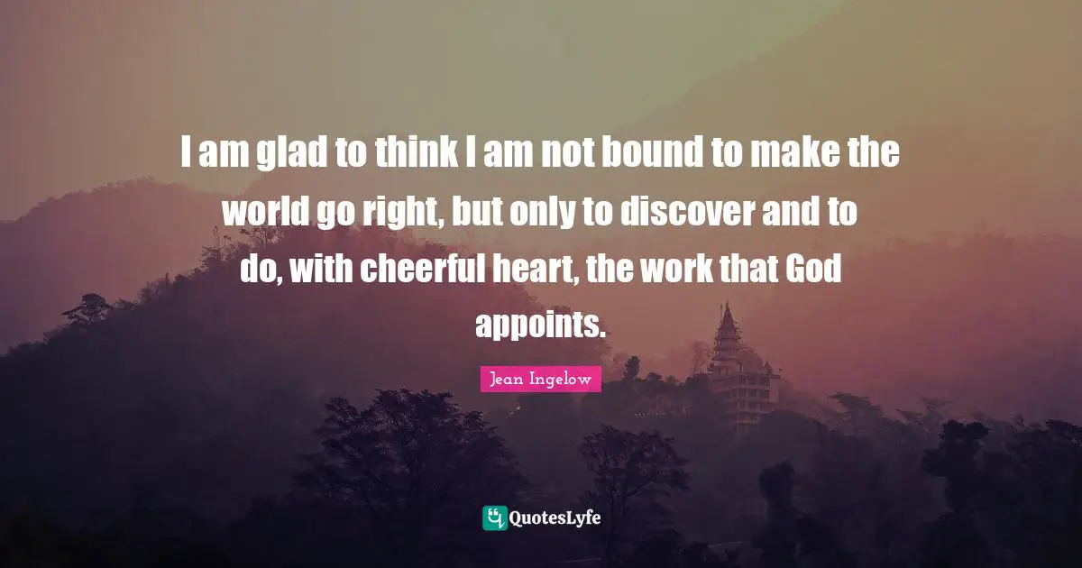 I am glad to think I am not bound to make the world go right, but only to discover and to do, with cheerful heart, the work that God appoints.