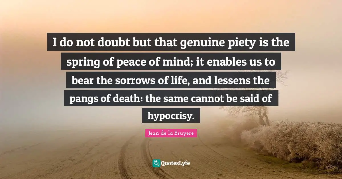 I do not doubt but that genuine piety is the spring of peace of mind; it enables us to bear the sorrows of life, and lessens the pangs of death: the same cannot be said of hypocrisy.