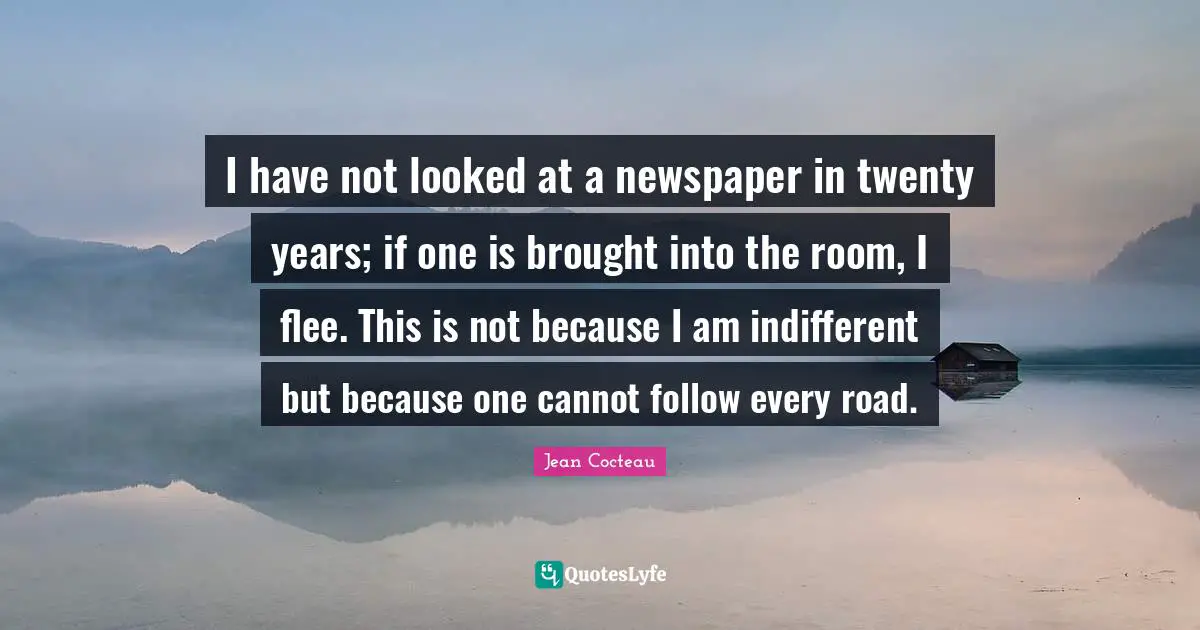 I have not looked at a newspaper in twenty years; if one is brought into the room, I flee. This is not because I am indifferent but because one cannot follow every road.