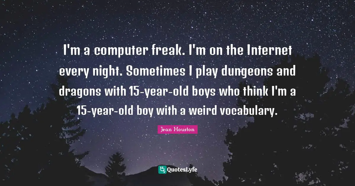 I'm a computer freak. I'm on the Internet every night. Sometimes I play dungeons and dragons with 15-year-old boys who think I'm a 15-year-old boy with a weird vocabulary.