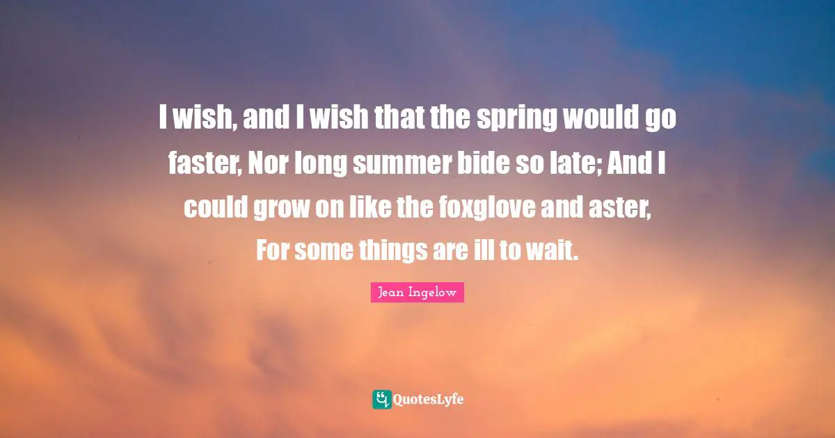 I wish, and I wish that the spring would go faster, Nor long summer bide so late; And I could grow on like the foxglove and aster, For some things are ill to wait.