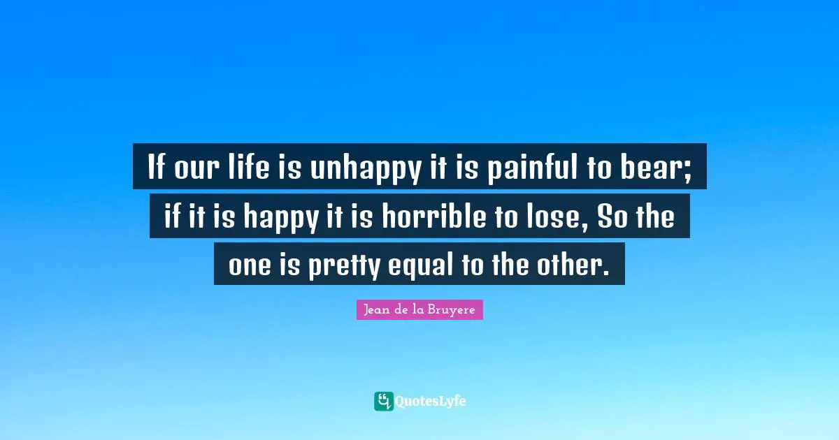 If our life is unhappy it is painful to bear; if it is happy it is horrible to lose, So the one is pretty equal to the other.