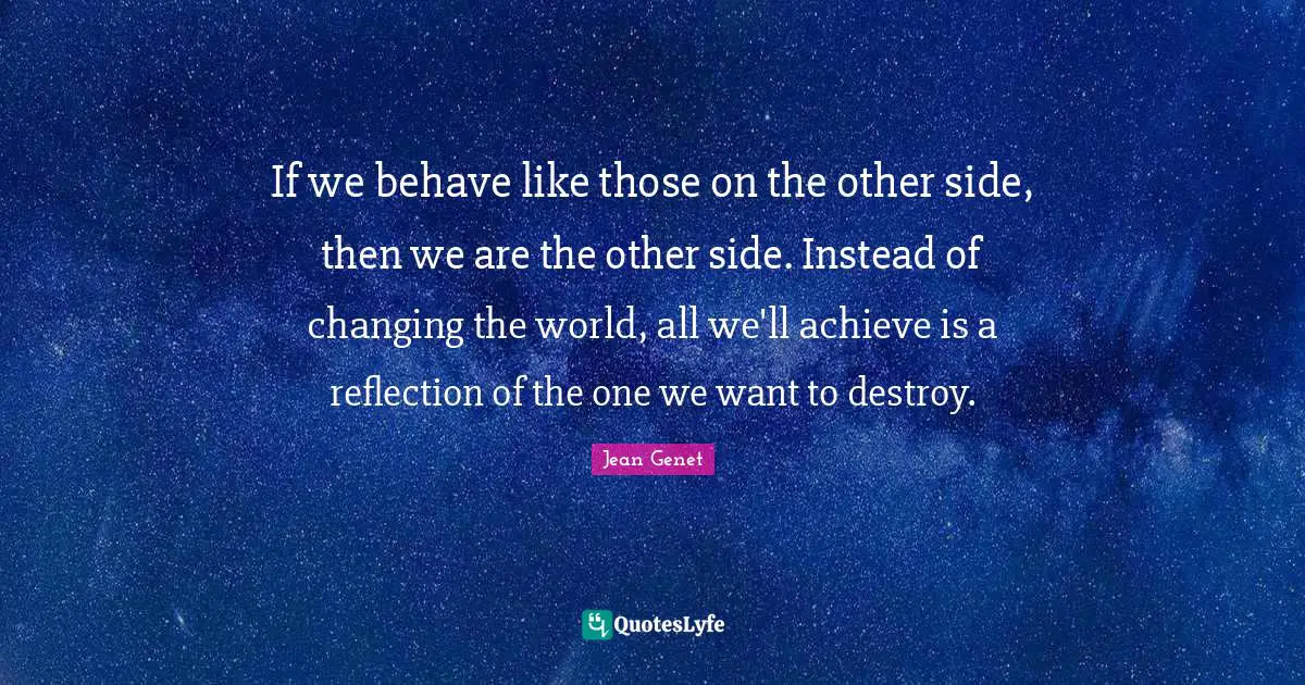 If we behave like those on the other side, then we are the other side. Instead of changing the world, all we'll achieve is a reflection of the one we want to destroy.