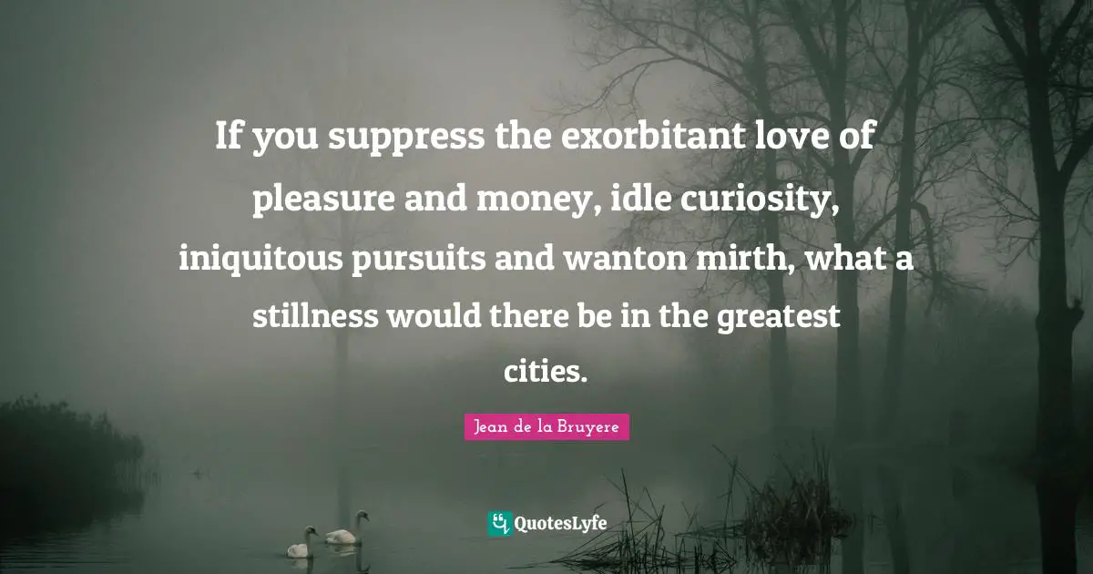 If you suppress the exorbitant love of pleasure and money, idle curiosity, iniquitous pursuits and wanton mirth, what a stillness would there be in the greatest cities.