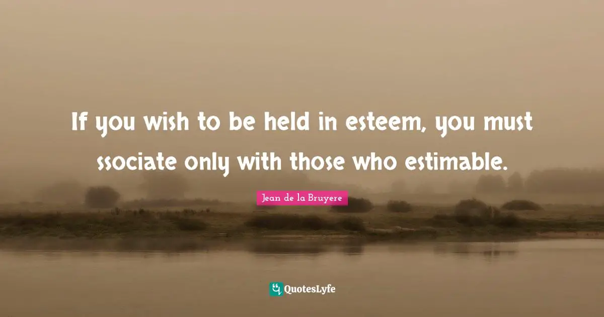 If you wish to be held in esteem, you must ssociate only with those who estimable.