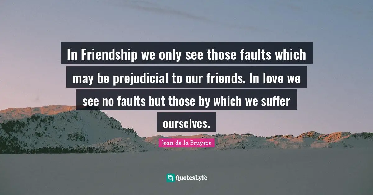 In Friendship we only see those faults which may be prejudicial to our friends. In love we see no faults but those by which we suffer ourselves.