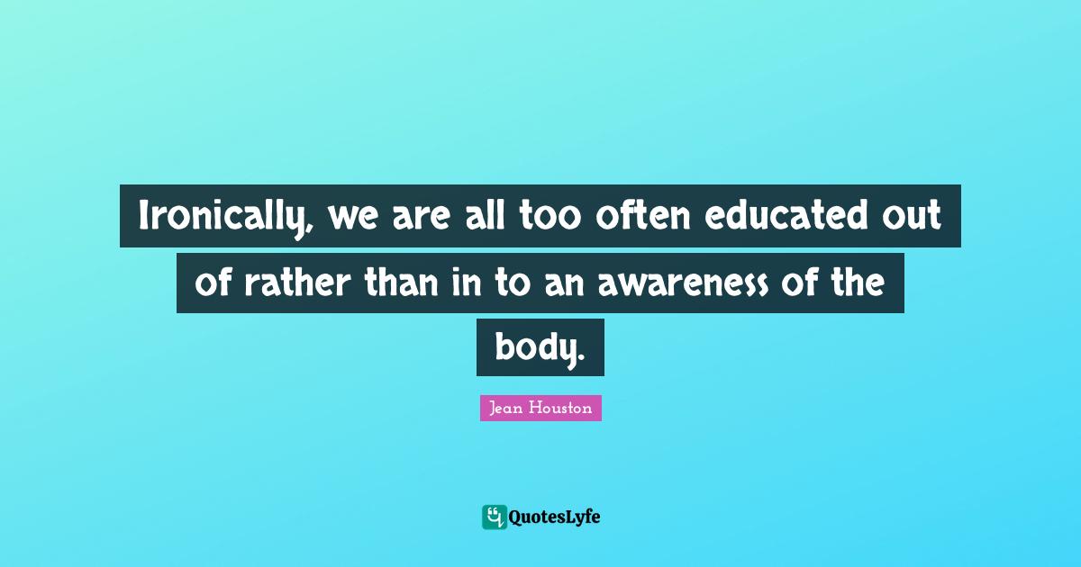 Ironically, we are all too often educated out of rather than in to an awareness of the body.