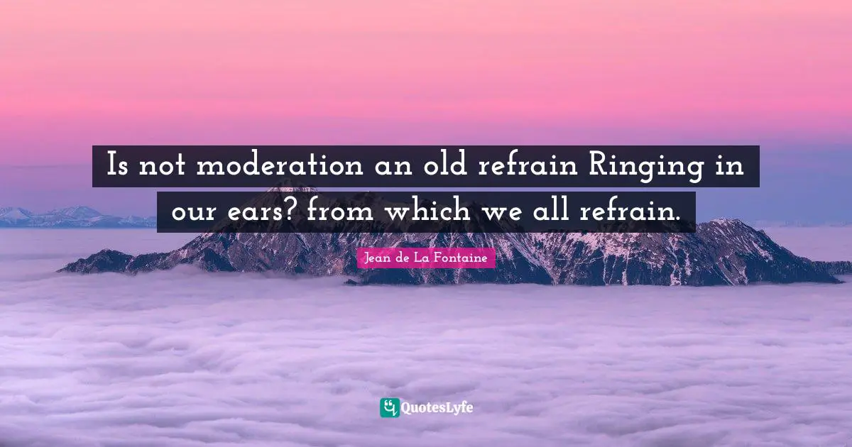 Is not moderation an old refrain Ringing in our ears? from which we all refrain.