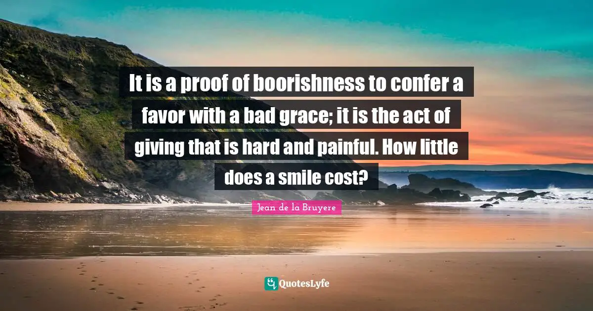 It is a proof of boorishness to confer a favor with a bad grace; it is the act of giving that is hard and painful. How little does a smile cost?