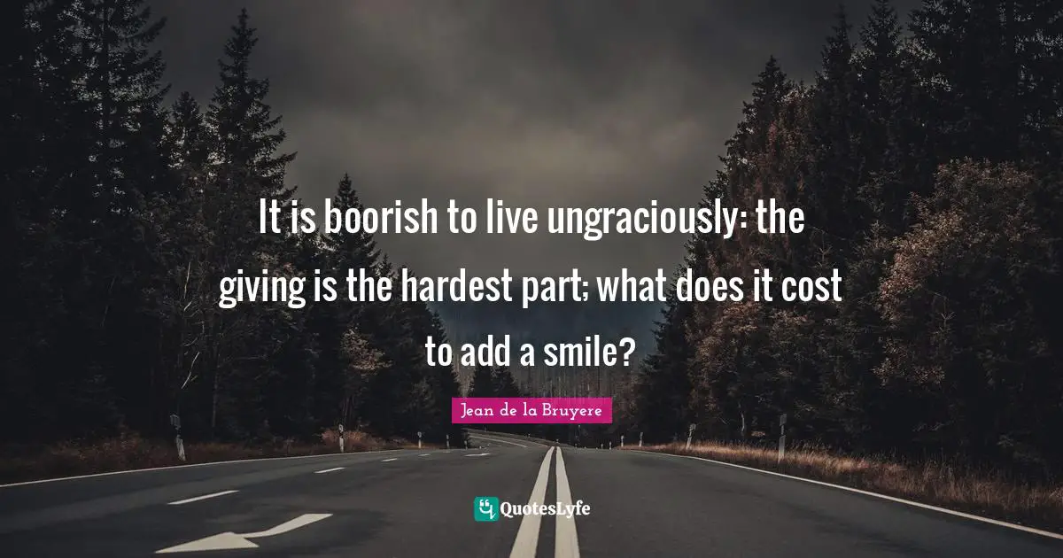 It is boorish to live ungraciously: the giving is the hardest part; what does it cost to add a smile?