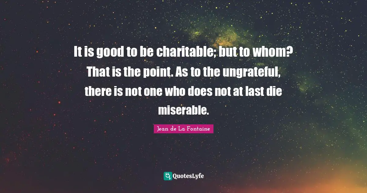 It is good to be charitable; but to whom? That is the point. As to the ungrateful, there is not one who does not at last die miserable.